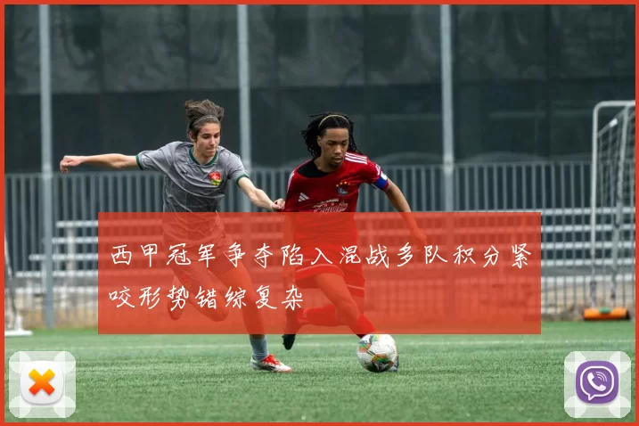 西甲冠军争夺陷入混战多队积分紧咬形势错综复杂