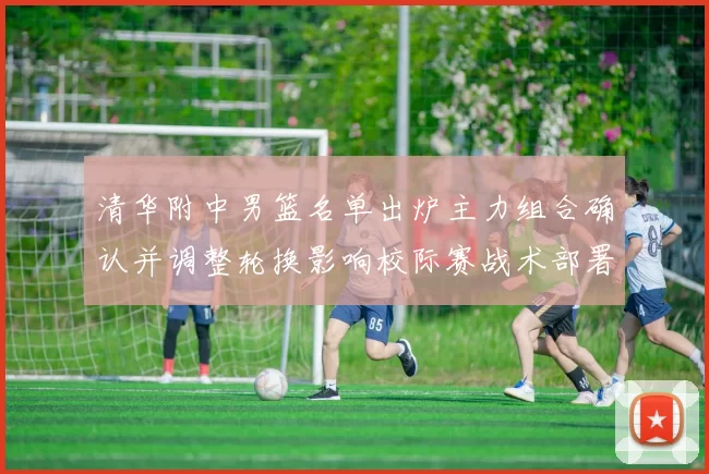 清华附中男篮名单出炉主力组合确认并调整轮换影响校际赛战术部署