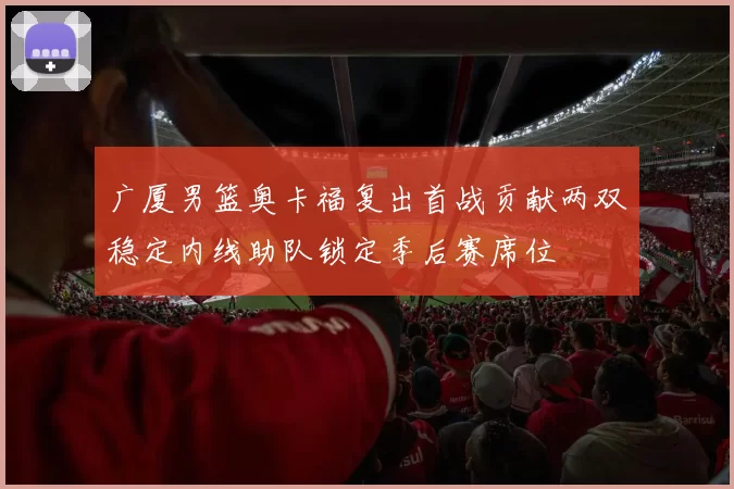 广厦男篮奥卡福复出首战贡献两双稳定内线助队锁定季后赛席位