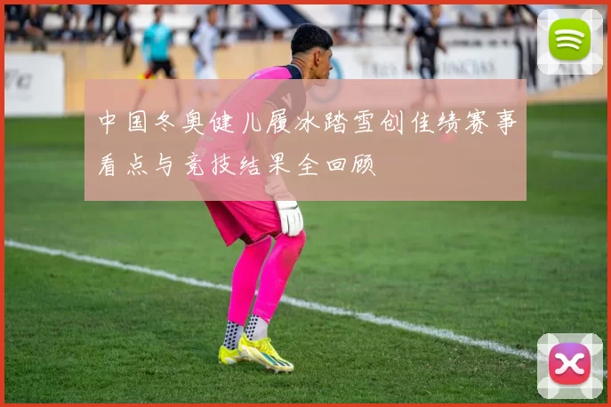 中国冬奥健儿履冰踏雪创佳绩赛事看点与竞技结果全回顾