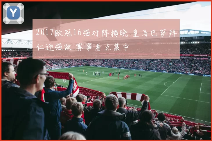 2017欧冠16强对阵揭晓 皇马巴萨拜仁迎强敌 赛事看点集中
