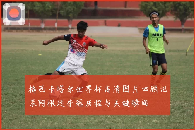 梅西卡塔尔世界杯高清图片回顾记录阿根廷夺冠历程与关键瞬间