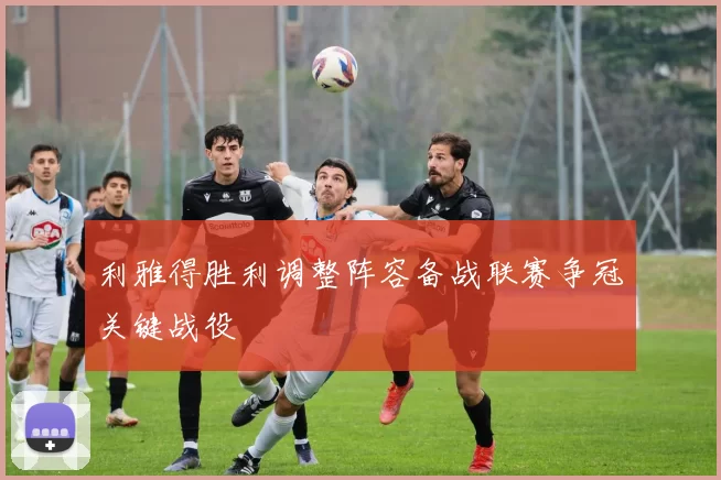 利雅得胜利调整阵容备战联赛争冠关键战役