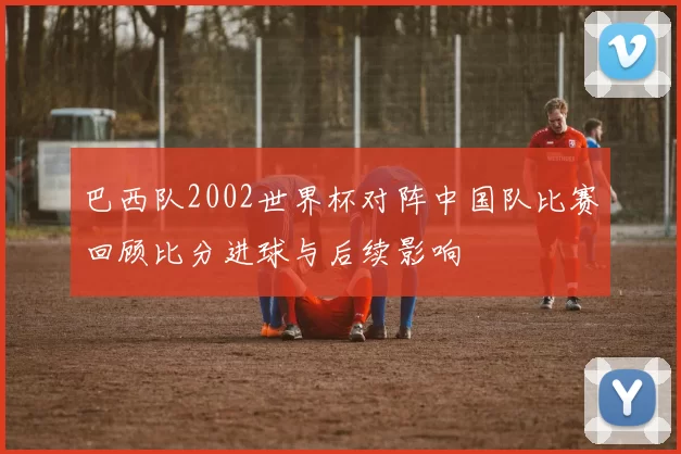 巴西队2002世界杯对阵中国队比赛回顾比分进球与后续影响