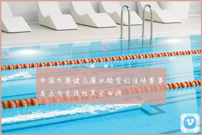 中国冬奥健儿履冰踏雪创佳绩赛事看点与竞技结果全回顾