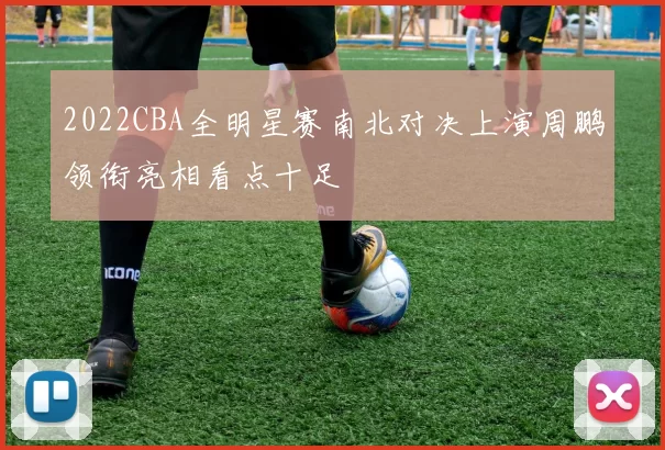 2022CBA全明星赛南北对决上演周鹏领衔亮相看点十足