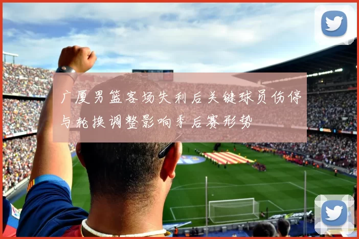 广厦男篮客场失利后关键球员伤停与轮换调整影响季后赛形势