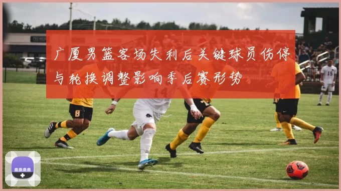 广厦男篮客场失利后关键球员伤停与轮换调整影响季后赛形势