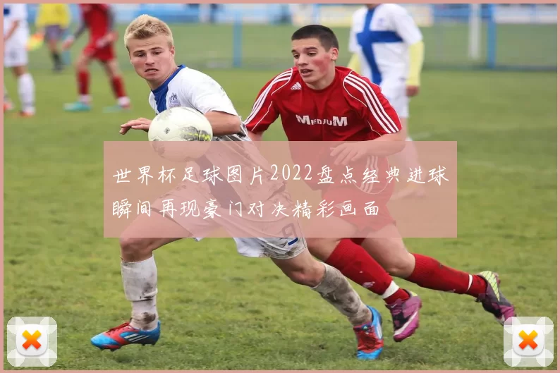 世界杯足球图片2022盘点经典进球瞬间再现豪门对决精彩画面