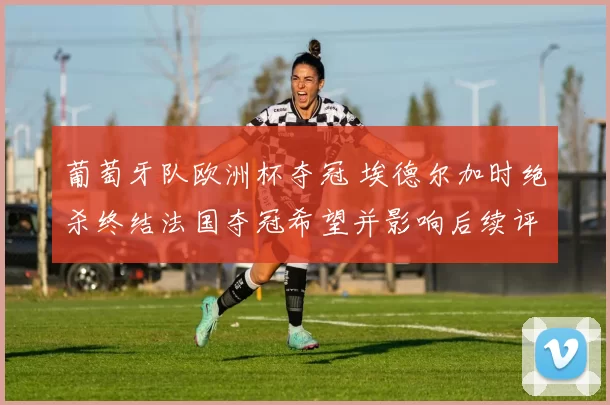 葡萄牙队欧洲杯夺冠 埃德尔加时绝杀终结法国夺冠希望并影响后续评价