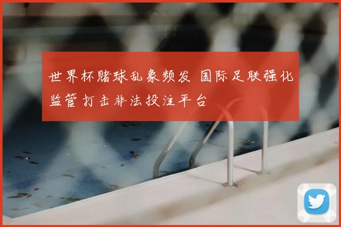 世界杯赌球乱象频发 国际足联强化监管打击非法投注平台