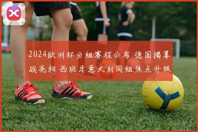 2024欧洲杯分组赛程公布 德国揭幕战亮相 西班牙意大利同组焦点升级