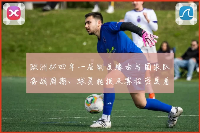 欧洲杯四年一届制度缘由与国家队备战周期、球员轮换及赛程密度看点
