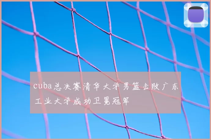 cuba总决赛清华大学男篮击败广东工业大学成功卫冕冠军