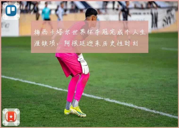 梅西卡塔尔世界杯夺冠完成个人生涯缺项，阿根廷迎来历史性时刻