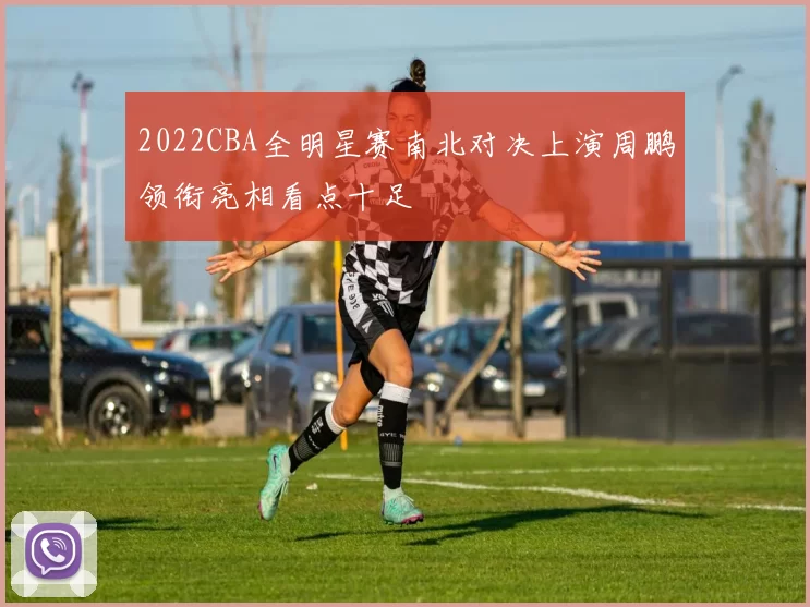 2022CBA全明星赛南北对决上演周鹏领衔亮相看点十足