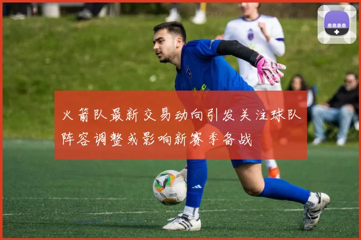 火箭队最新交易动向引发关注球队阵容调整或影响新赛季备战