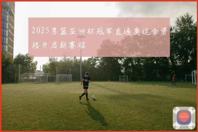 2025男篮亚洲杯冠军直通奥运会资格开启新赛程