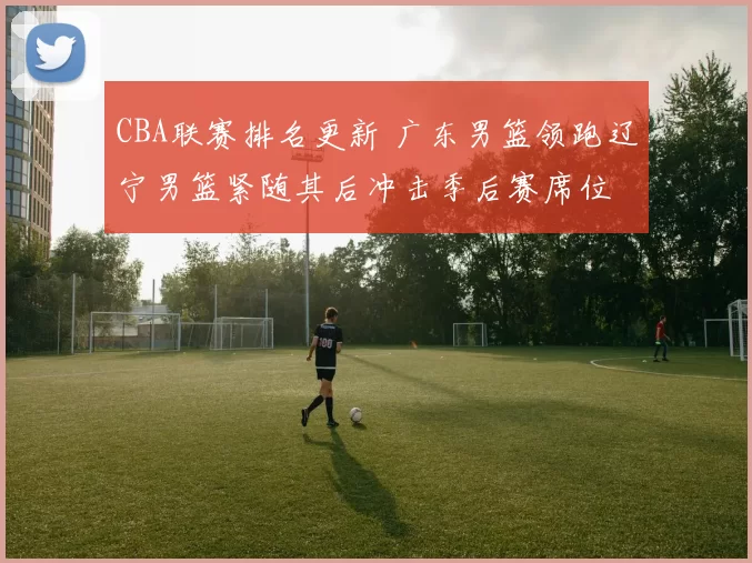 CBA联赛排名更新 广东男篮领跑辽宁男篮紧随其后冲击季后赛席位